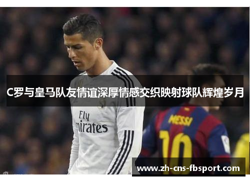 C罗与皇马队友情谊深厚情感交织映射球队辉煌岁月
