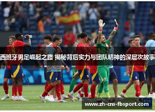 西班牙男足崛起之路 揭秘背后实力与团队精神的深层次故事 西班牙男足崛起之路 揭秘背后实力与团队精神的深层次故事