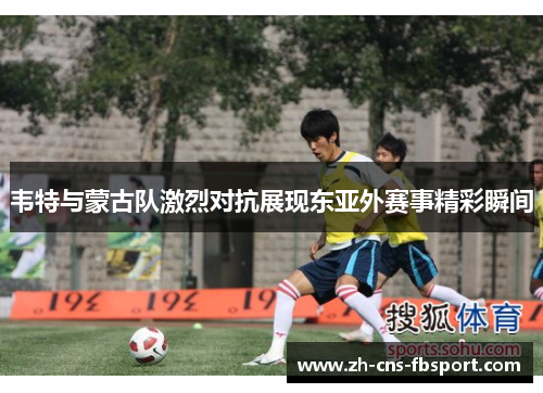 韦特与蒙古队激烈对抗展现东亚外赛事精彩瞬间