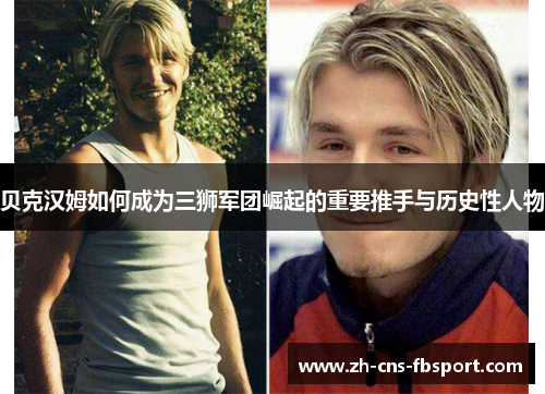 贝克汉姆如何成为三狮军团崛起的重要推手与历史性人物 贝克汉姆如何成为三狮军团崛起的重要推手与历史性人物