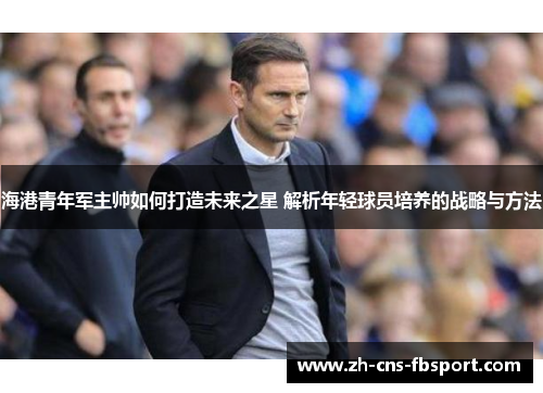 海港青年军主帅如何打造未来之星 解析年轻球员培养的战略与方法
